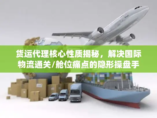 货运代理核心性质揭秘，解决国际物流通关/舱位痛点的隐形操盘手