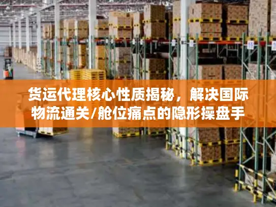 货运代理核心性质揭秘，解决国际物流通关/舱位痛点的隐形操盘手