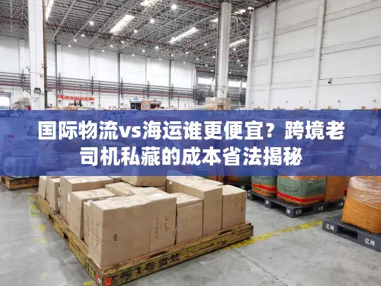 国际物流vs海运谁更便宜？跨境老司机私藏的成本省法揭秘