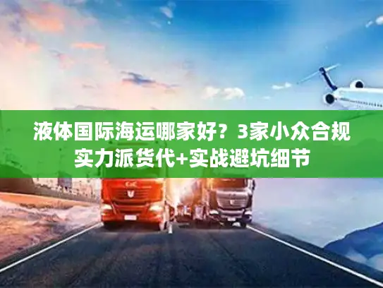 液体国际海运哪家好？3家小众合规实力派货代+实战避坑细节