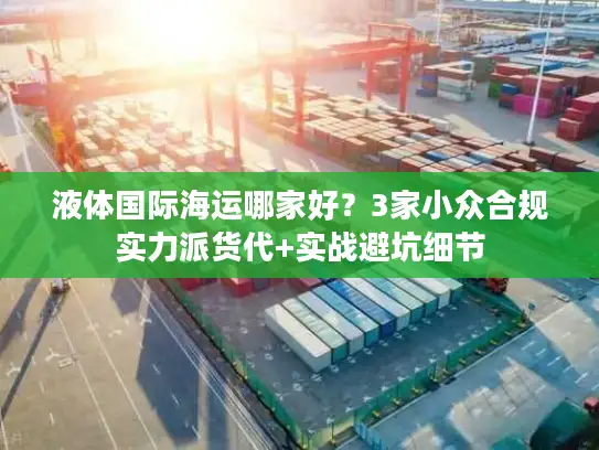 液体国际海运哪家好？3家小众合规实力派货代+实战避坑细节