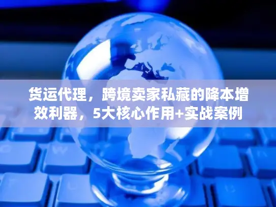 货运代理，跨境卖家私藏的降本增效利器，5大核心作用+实战案例