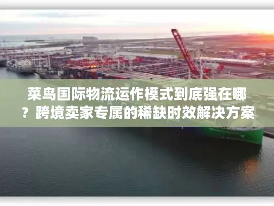 菜鸟国际物流运作模式到底强在哪？跨境卖家专属的稀缺时效解决方案