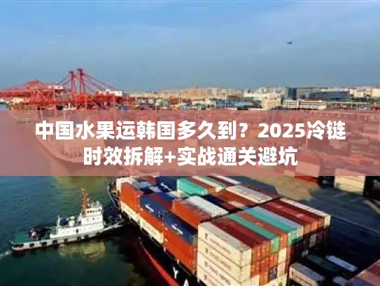 中国水果运韩国多久到？2025冷链时效拆解+实战通关避坑