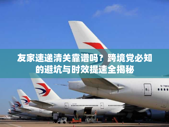 友家速递清关靠谱吗？跨境党必知的避坑与时效提速全揭秘