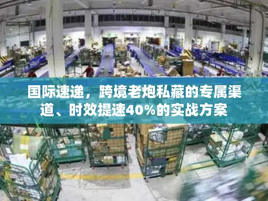国际速递，跨境老炮私藏的专属渠道、时效提速40%的实战方案