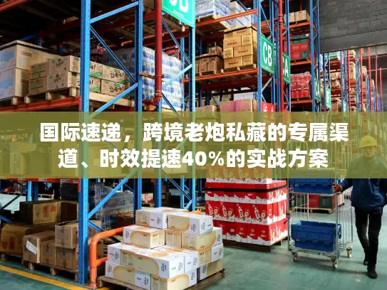 国际速递，跨境老炮私藏的专属渠道、时效提速40%的实战方案
