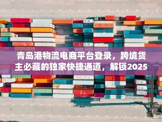青岛港物流电商平台登录，跨境货主必藏的独家快捷通道，解锁2025物流降本密码