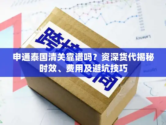 申通泰国清关靠谱吗？资深货代揭秘时效、费用及避坑技巧