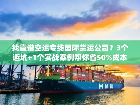 找靠谱空运专线国际货运公司？3个避坑+1个实战案例帮你省50%成本