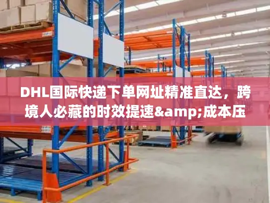 DHL国际快递下单网址精准直达，跨境人必藏的时效提速&成本压缩秘籍