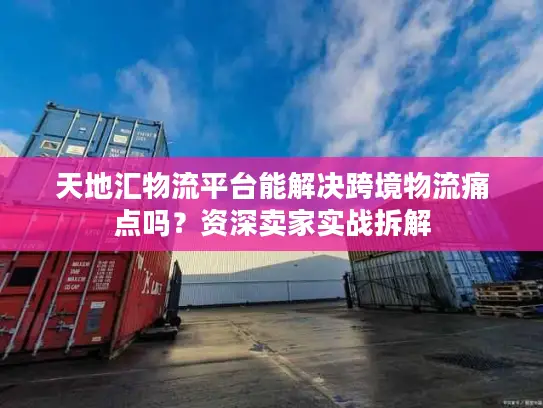 天地汇物流平台能解决跨境物流痛点吗？资深卖家实战拆解