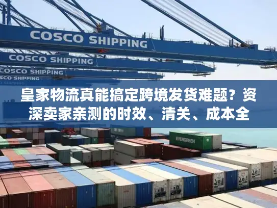 皇家物流真能搞定跨境发货难题？资深卖家亲测的时效、清关、成本全披露