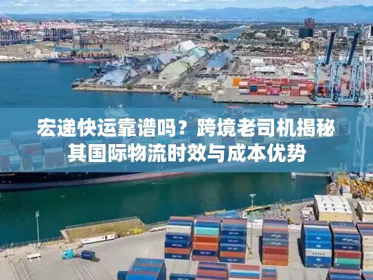 宏递快运靠谱吗？跨境老司机揭秘其国际物流时效与成本优势