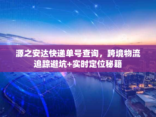 源之安达快递单号查询，跨境物流追踪避坑+实时定位秘籍