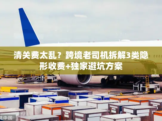 清关费太乱？跨境老司机拆解3类隐形收费+独家避坑方案