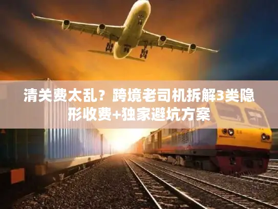 清关费太乱？跨境老司机拆解3类隐形收费+独家避坑方案