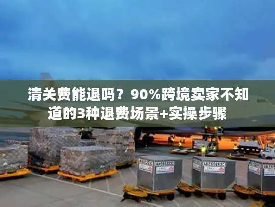 清关费能退吗？90%跨境卖家不知道的3种退费场景+实操步骤
