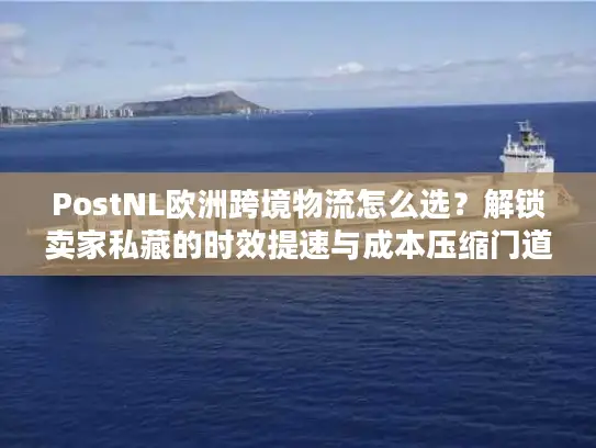 PostNL欧洲跨境物流怎么选？解锁卖家私藏的时效提速与成本压缩门道