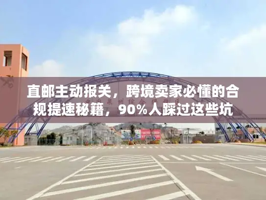 直邮主动报关，跨境卖家必懂的合规提速秘籍，90%人踩过这些坑