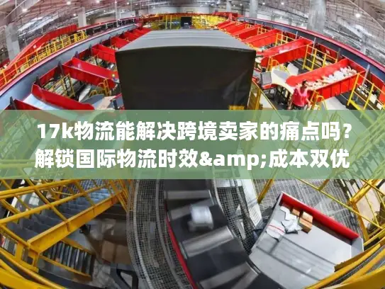 17k物流能解决跨境卖家的痛点吗？解锁国际物流时效&成本双优密码