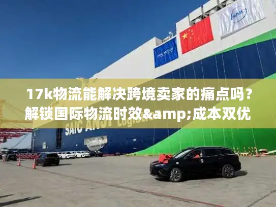 17k物流能解决跨境卖家的痛点吗？解锁国际物流时效&成本双优密码