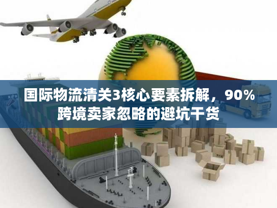 国际物流清关3核心要素拆解，90%跨境卖家忽略的避坑干货
