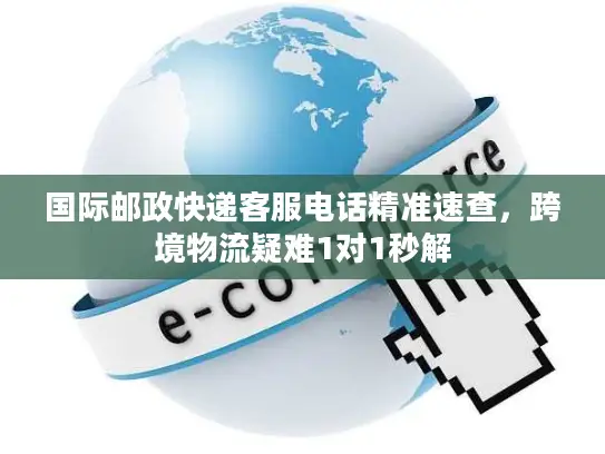 国际邮政快递客服电话精准速查，跨境物流疑难1对1秒解