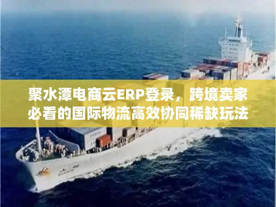 聚水潭电商云ERP登录,跨境卖家必看的国际物流高效协同稀缺玩法 聚水潭电商云ERP登录,跨境卖家必看的国际物流高效协同稀缺玩法