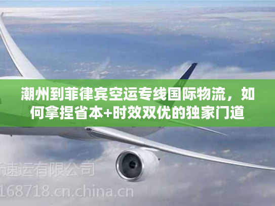 潮州到菲律宾空运专线国际物流，如何拿捏省本+时效双优的独家门道