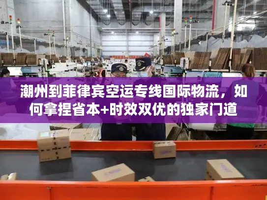 潮州到菲律宾空运专线国际物流，如何拿捏省本+时效双优的独家门道