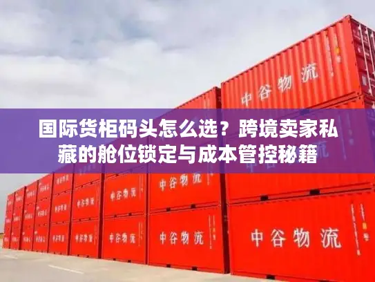国际货柜码头怎么选？跨境卖家私藏的舱位锁定与成本管控秘籍