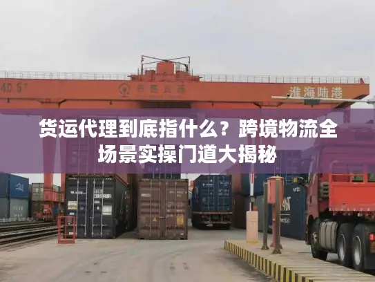 货运代理到底指什么？跨境物流全场景实操门道大揭秘