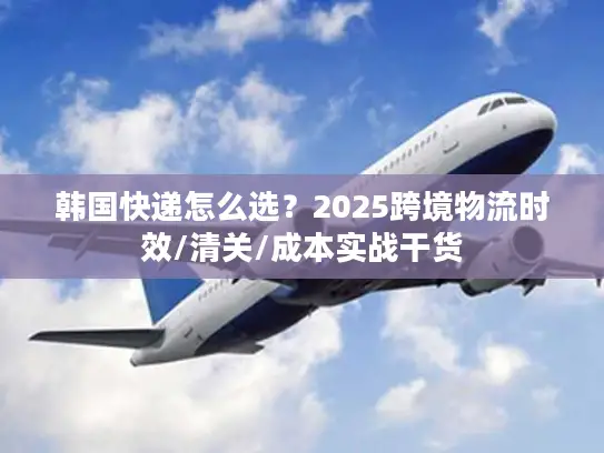 韩国快递怎么选?2025跨境物流时效/清关/成本实战干货 韩国快递怎么选?2025跨境物流时效/清关/成本实战干货