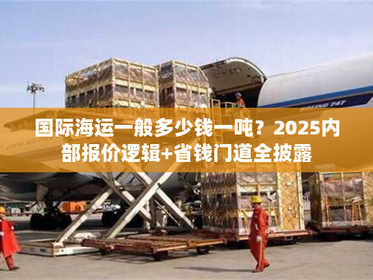 国际海运一般多少钱一吨？2025内部报价逻辑+省钱门道全披露