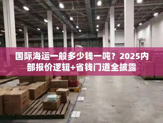 国际海运一般多少钱一吨？2025内部报价逻辑+省钱门道全披露