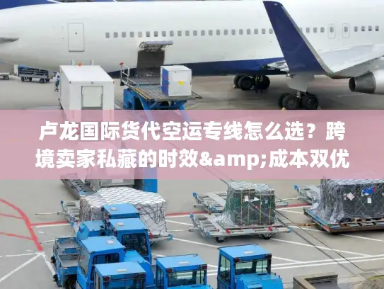 卢龙国际货代空运专线怎么选？跨境卖家私藏的时效&成本双优方案