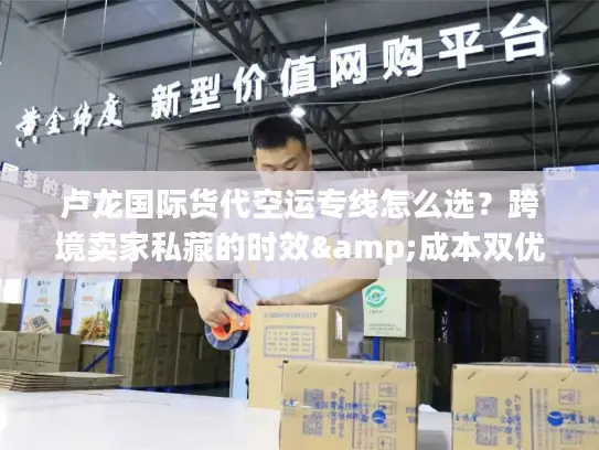 卢龙国际货代空运专线怎么选？跨境卖家私藏的时效&成本双优方案