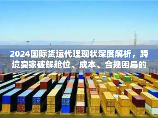 2024国际货运代理现状深度解析，跨境卖家破解舱位、成本、合规困局的实战方案