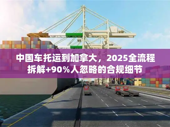 中国车托运到加拿大，2025全流程拆解+90%人忽略的合规细节