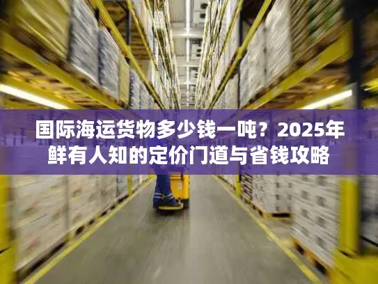 国际海运货物多少钱一吨?2025年鲜有人知的定价门道与省钱攻略 国际海运货物多少钱一吨?2025年鲜有人知的定价门道与省钱攻略