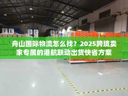 舟山国际物流怎么找？2025跨境卖家专属的港航联动出货快省方案