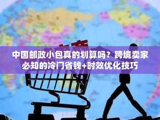 中国邮政小包真的划算吗？跨境卖家必知的冷门省钱+时效优化技巧