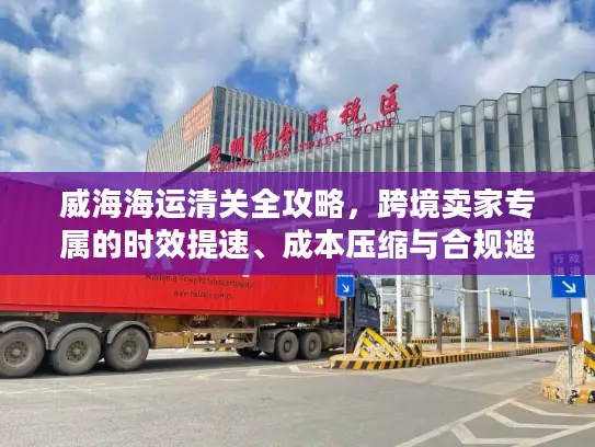 威海海运清关全攻略，跨境卖家专属的时效提速、成本压缩与合规避坑秘籍