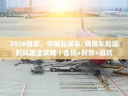 2026独家，中国私家车/商用车船运到韩国全攻略｜合规+时效+避坑