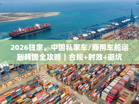 2026独家，中国私家车/商用车船运到韩国全攻略｜合规+时效+避坑