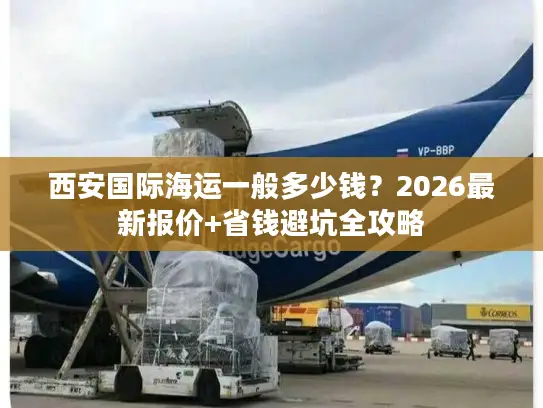 西安国际海运一般多少钱？2026最新报价+省钱避坑全攻略