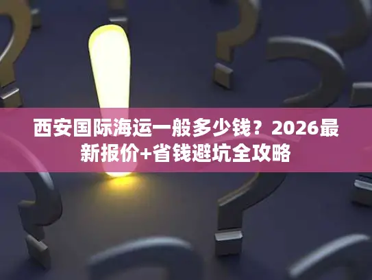 西安国际海运一般多少钱？2026最新报价+省钱避坑全攻略