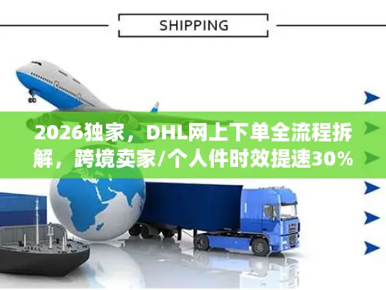 2026独家，DHL网上下单全流程拆解，跨境卖家/个人件时效提速30%的实操指南