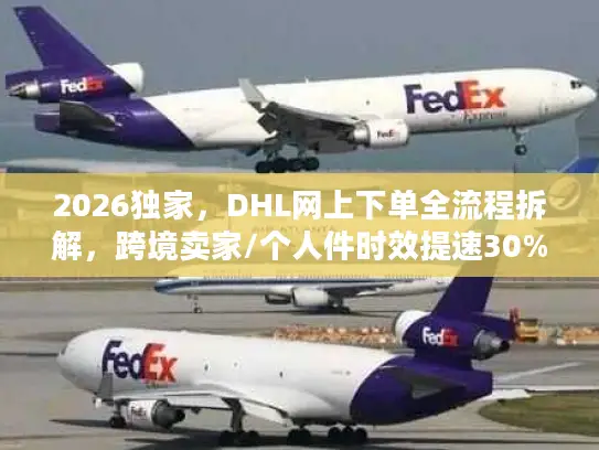 2026独家，DHL网上下单全流程拆解，跨境卖家/个人件时效提速30%的实操指南